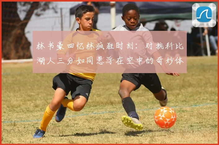 林书豪回忆林疯狂时刻：对抗科比湖人三分如同悬浮在空中的奇妙体验