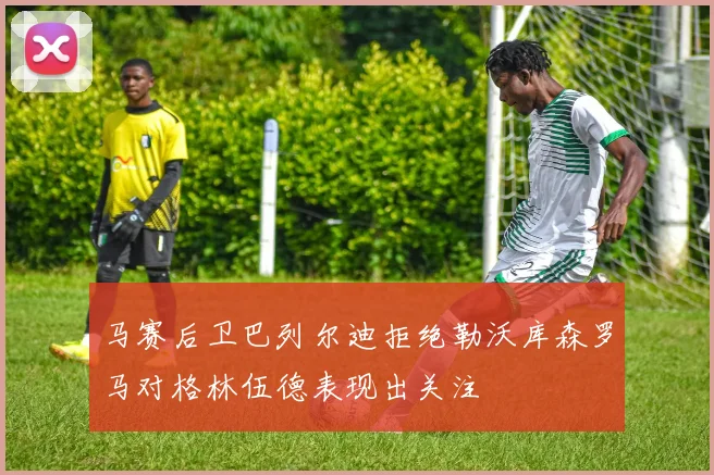 马赛后卫巴列尔迪拒绝勒沃库森罗马对格林伍德表现出关注
