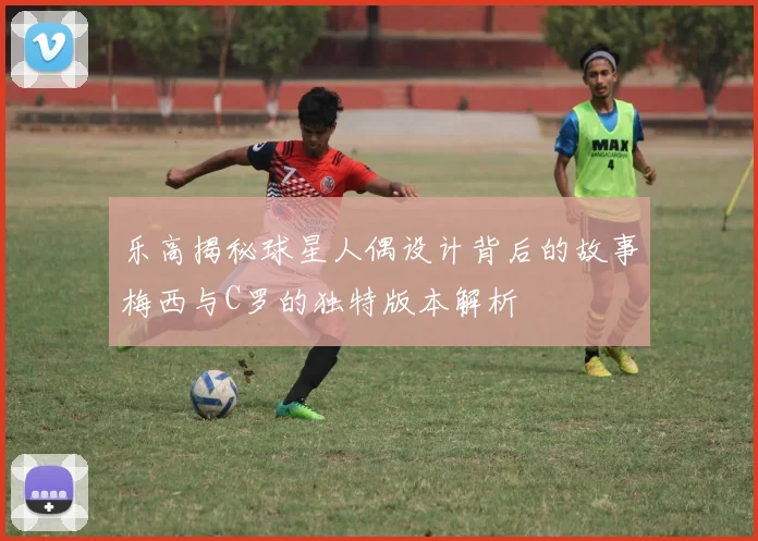 乐高揭秘球星人偶设计背后的故事梅西与C罗的独特版本解析