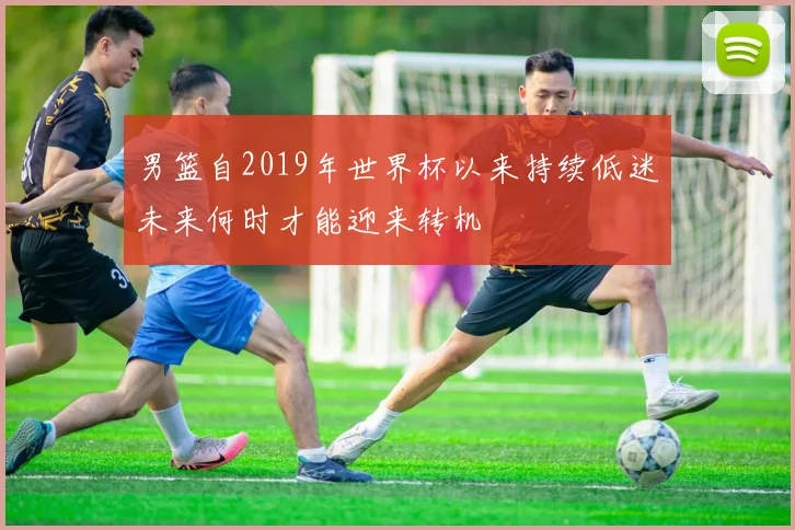 男篮自2019年世界杯以来持续低迷未来何时才能迎来转机