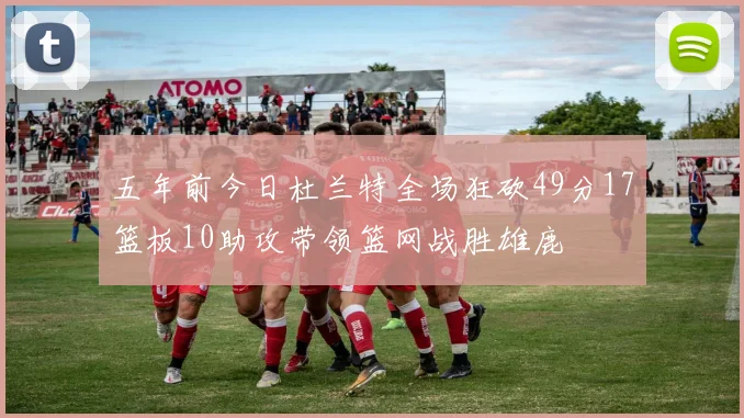 五年前今日杜兰特全场狂砍49分17篮板10助攻带领篮网战胜雄鹿