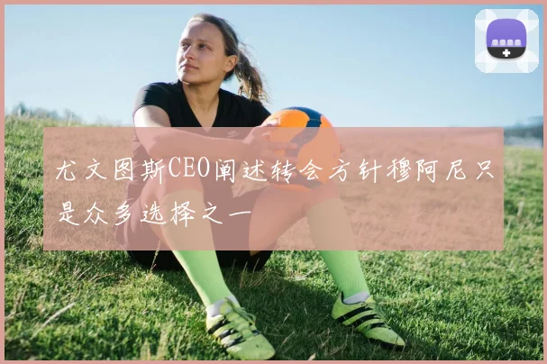 尤文图斯CEO阐述转会方针穆阿尼只是众多选择之一