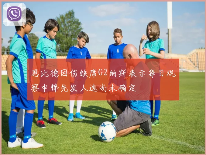 恩比德因伤缺席G2纳斯表示每日观察中锋先发人选尚未确定