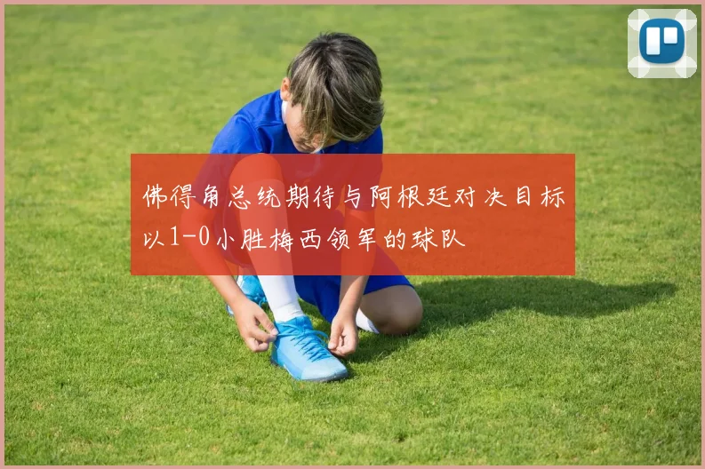 佛得角总统期待与阿根廷对决目标以1-0小胜梅西领军的球队