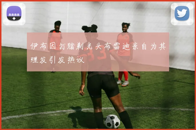 伊布因打赌剃光头布雷迪亲自为其理发引发热议
