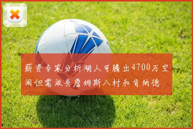 薪资专家分析湖人可腾出4700万空间但需放弃詹姆斯八村和肯纳德