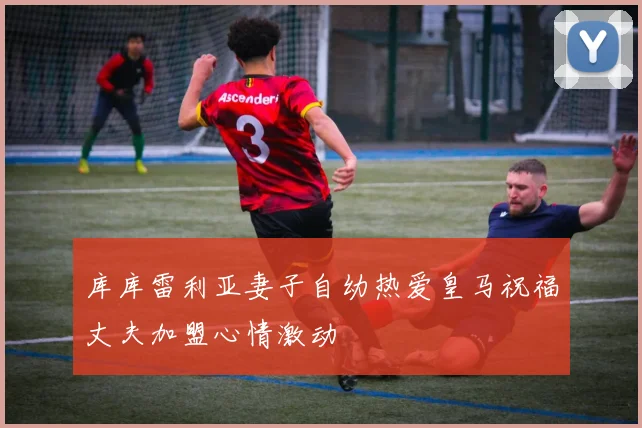 库库雷利亚妻子自幼热爱皇马祝福丈夫加盟心情激动