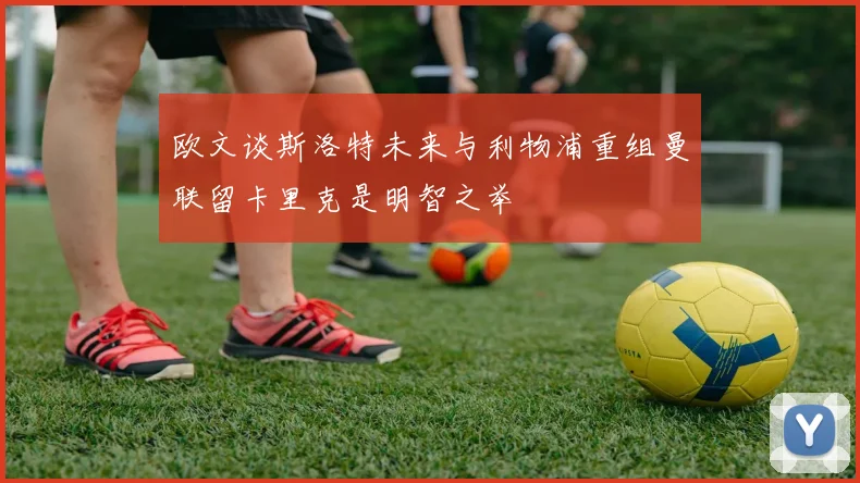 欧文谈斯洛特未来与利物浦重组曼联留卡里克是明智之举