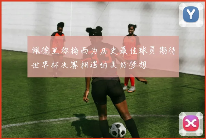 佩德里称梅西为历史最佳球员期待世界杯决赛相遇的美好梦想