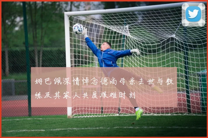 姆巴佩深情悼念德尚母亲去世与教练及其家人共度艰难时刻