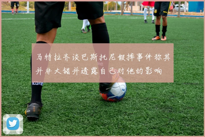 马特拉齐谈巴斯托尼假摔事件称其并非大错并透露自己对他的影响