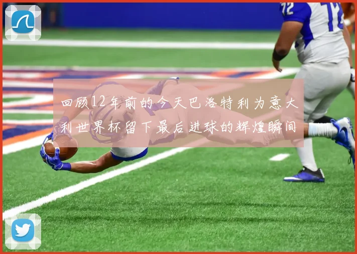 回顾12年前的今天巴洛特利为意大利世界杯留下最后进球的辉煌瞬间