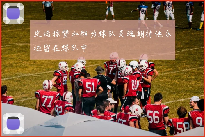 皮诺称赞加维为球队灵魂期待他永远留在球队中