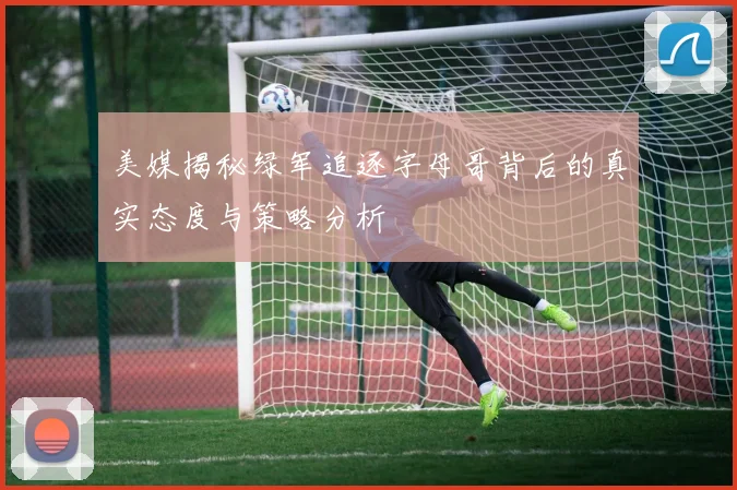 美媒揭秘绿军追逐字母哥背后的真实态度与策略分析
