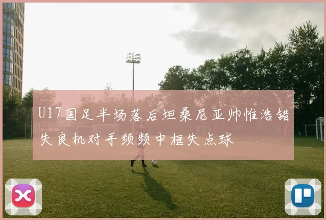 U17国足半场落后坦桑尼亚帅惟浩错失良机对手频频中框失点球