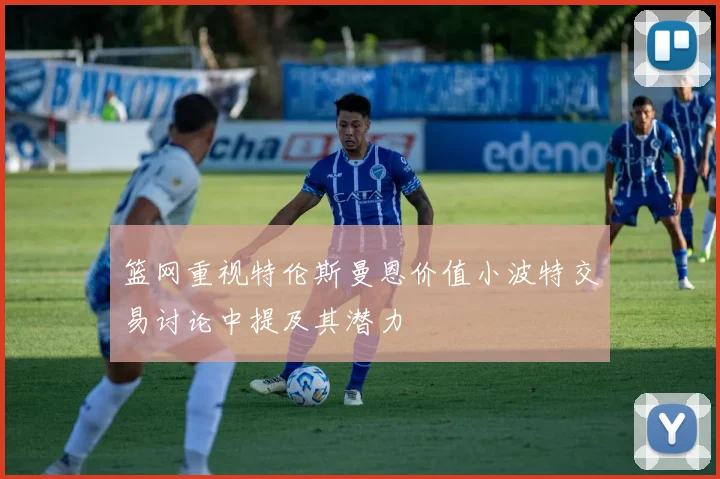 篮网重视特伦斯曼恩价值小波特交易讨论中提及其潜力