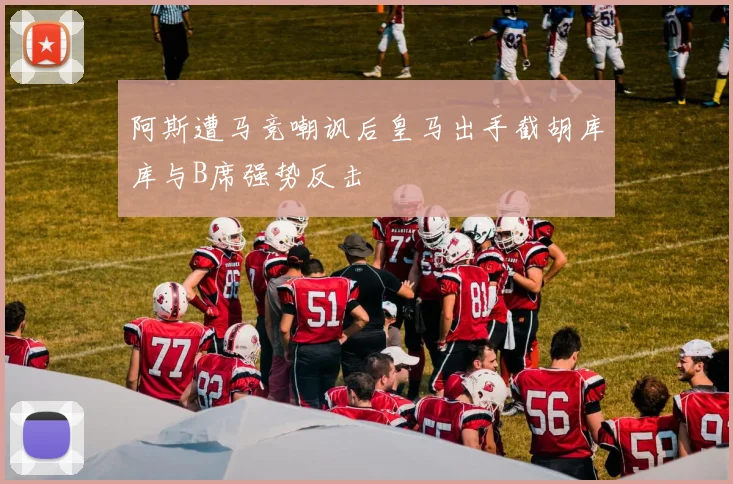 阿斯遭马竞嘲讽后皇马出手截胡库库与B席强势反击