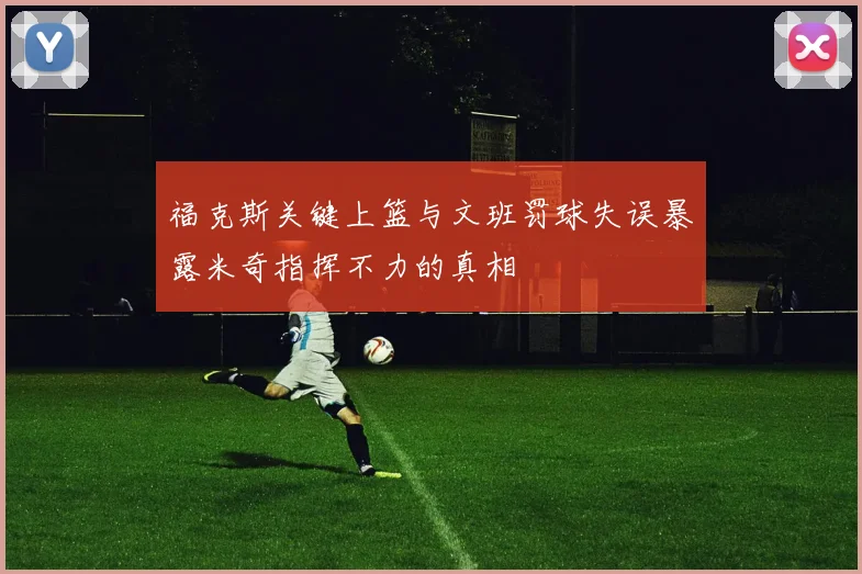 福克斯关键上篮与文班罚球失误暴露米奇指挥不力的真相