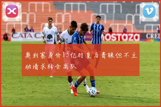 奥利塞身价15亿对皇马青睐但不主动请求转会离队