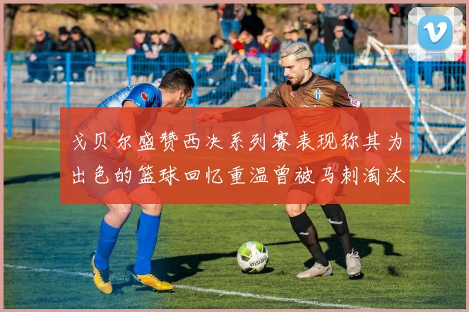 戈贝尔盛赞西决系列赛表现称其为出色的篮球回忆重温曾被马刺淘汰的经历